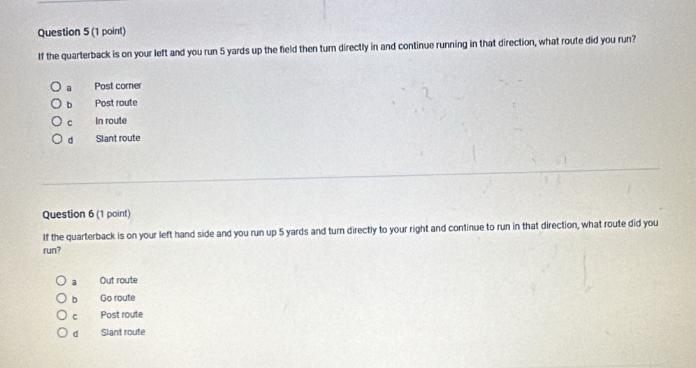 If the quarterback is on your left and you run 5 yards up the field then turn directly in and continue running in that direction, what route did you run?
a Post corner
b Post route
c In route
d Slant route
Question 6 (1 point)
If the quarterback is on your left hand side and you run up 5 yards and turn directly to your right and continue to run in that direction, what route did you
run?
a Out route
b Go route
C Post route
d Slant route