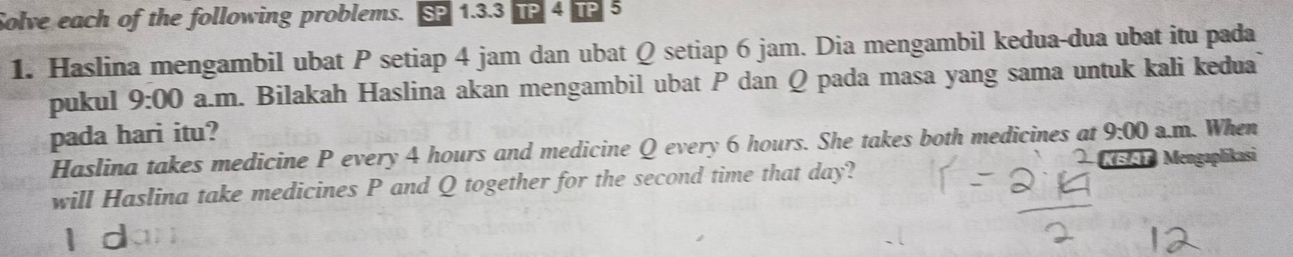 Solve each of the following problems. SP 1.3.3 TP 4 TP 5
1. Haslina mengambil ubat P setiap 4 jam dan ubat Q setiap 6 jam. Dia mengambil kedua-dua ubat itu pada 
pukul 9:00 a.m. Bilakah Haslina akan mengambil ubat P dan Q pada masa yang sama untuk kali kedua 
pada hari itu? 9:00 a.m. When 
Haslina takes medicine P every 4 hours and medicine Q every 6 hours. She takes both medicines at 
KBAT Mengaplikasi 
will Haslina take medicines P and Q together for the second time that day?