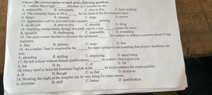 Choose the correct answer to each of the following questions.
11. I realise that a rigid _schedule isn’t suitable for me.
A. responsible B. enthusiastic C. nine-to-five D. hard-working
_
12. The company hopes to fill a for the head of the development team.
A. bonys B. vacancy C. wage D. review
13. Apprentices will be provided with valuable_ training.
A. on-the-job B. nine-to-five C. stressful D. tiring career for some.
14. Teaching young minds, though low-paid, can be a very_
A. stressful B. challenging C. responsible D. rewarding
15. The store owner decided to increase the minimum _for workers to address concerns about living
expenses.
A. fare B. pension C. wage D. fine
16. As a leader, Sam is responsible for_ his team's progress and ensuring that project deadlines are
met.
A. attending B. shifting C. employing D. supervising
1 7. He left school without formal qualifications, _he couldn’t find a good job.
A. but B. so C. or D. Yet
18. Henry tried to hone his business English skills _he could enhance his employability.
A. if B. though C. so that D. moreover
19. Working the night at the hospital can be very tiring for some nurses.
A. overtime B. shift C. bonus D. qualification