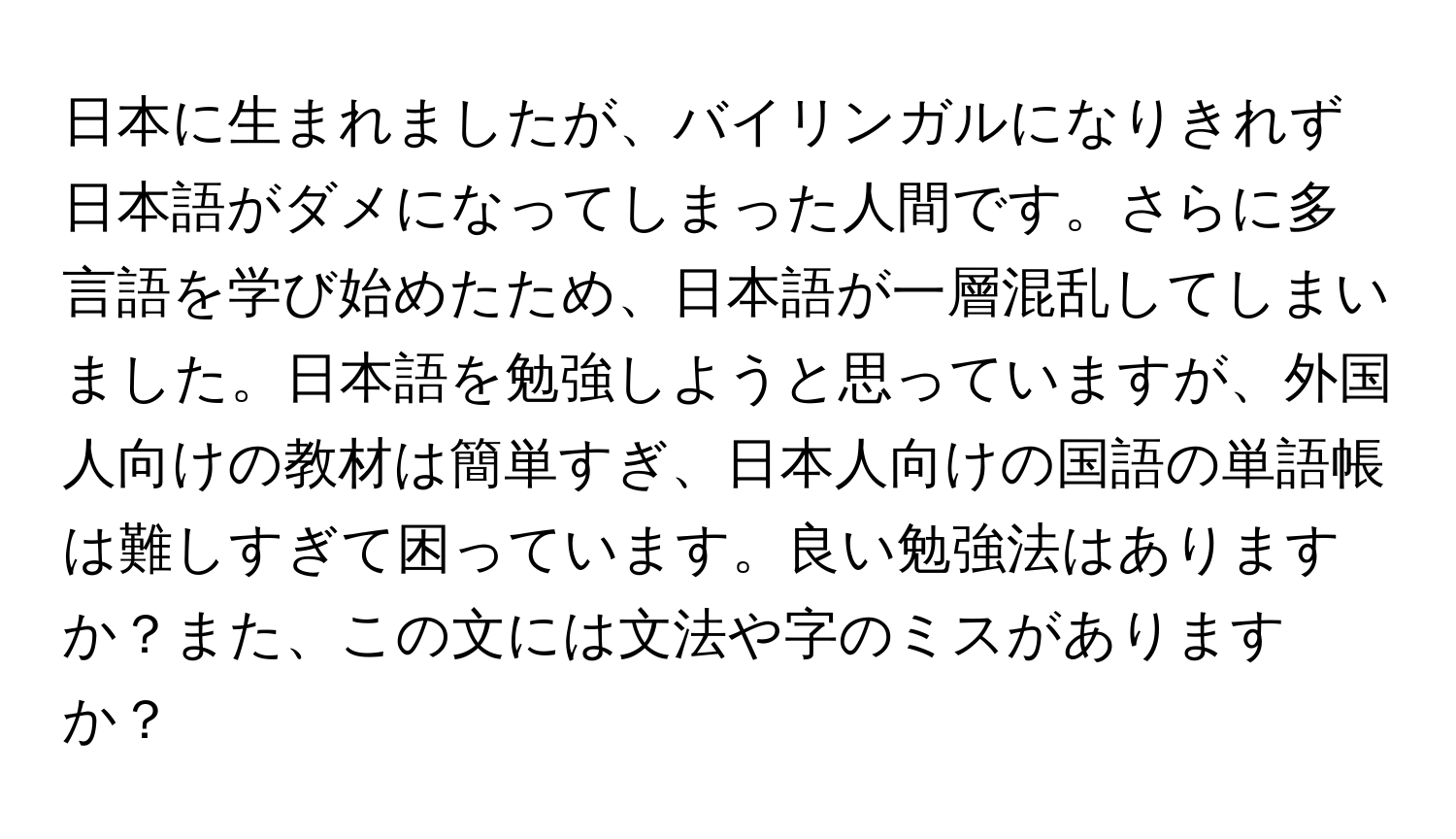 日本に生まれましたが、バイリンガルになりきれず日本語がダメになってしまった人間です。さらに多言語を学び始めたため、日本語が一層混乱してしまいました。日本語を勉強しようと思っていますが、外国人向けの教材は簡単すぎ、日本人向けの国語の単語帳は難しすぎて困っています。良い勉強法はありますか？また、この文には文法や字のミスがありますか？