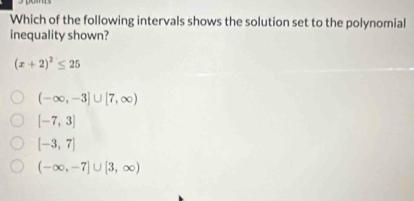 Which of the following intervals shows the solution set to the polynomial
inequality shown?
(x+2)^2≤ 25
(-∈fty ,-3]∪ [7,∈fty )
[-7,3]
[-3,7]
(-∈fty ,-7]∪ [3,∈fty )