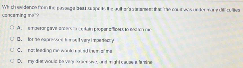 Which evidence from the passage best supports the author's statement that "the court was under many difficulties
concerning me"?
A. emperor gave orders to certain proper officers to search me
B. for he expressed himself very imperfectly
C. not feeding me would not rid them of me
D. my diet would be very expensive, and might cause a famine