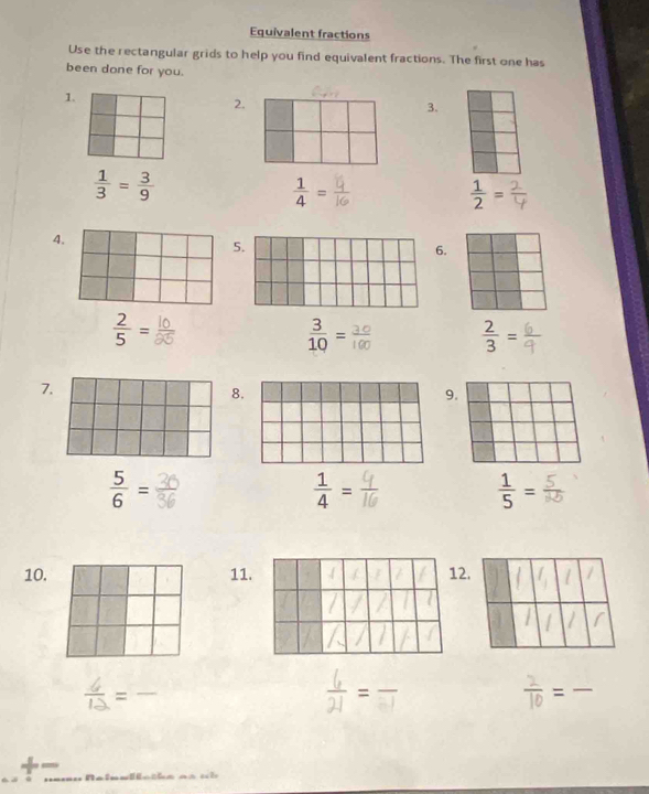 Equivalent fractions 
Use the rectangular grids to help you find equivalent fractions. The first one has 
been done for you. 
1. 
2. 
3.
 1/3 = 3/9 
 1/4 =
 1/2 =
4 
5 
.
 2/5 =
 3/10 =
 2/3 =
7. 
8. 
9.
 5/6 =
 1/4 =
 1/5 =
10. 11. 12. 
=_ 
= □  _