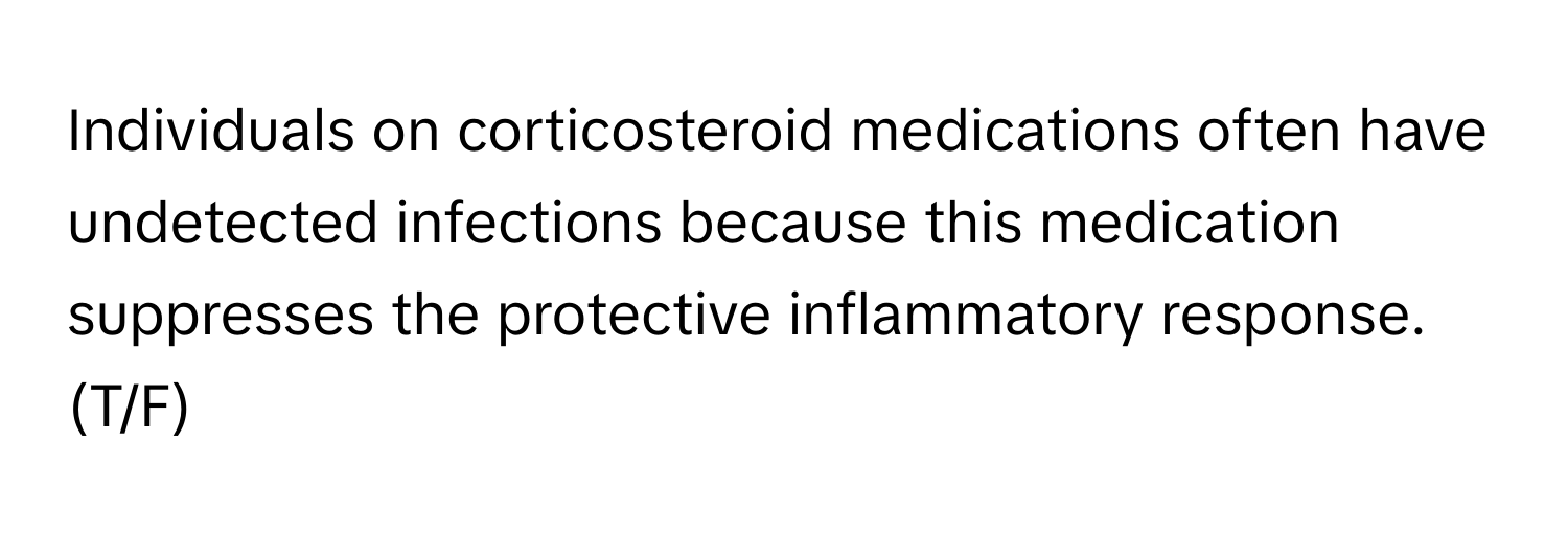 Individuals on corticosteroid medications often have undetected infections because this medication suppresses the protective inflammatory response. (T/F)