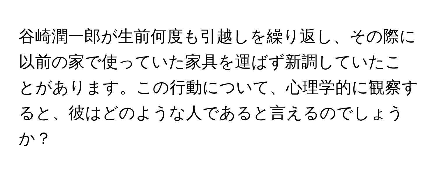 谷崎潤一郎が生前何度も引越しを繰り返し、その際に以前の家で使っていた家具を運ばず新調していたことがあります。この行動について、心理学的に観察すると、彼はどのような人であると言えるのでしょうか？