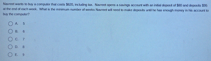 Navreet wants to buy a computer that costs $620, including tax. Navreet opens a savings account with an initial deposit of $80 and deposits $95
at the end of each week. What is the minimum number of weeks Navreet will need to make deposits until he has enough money in his account to
buy the computer?
A. 5
B. 6
C. 7
D. 8
E. 9