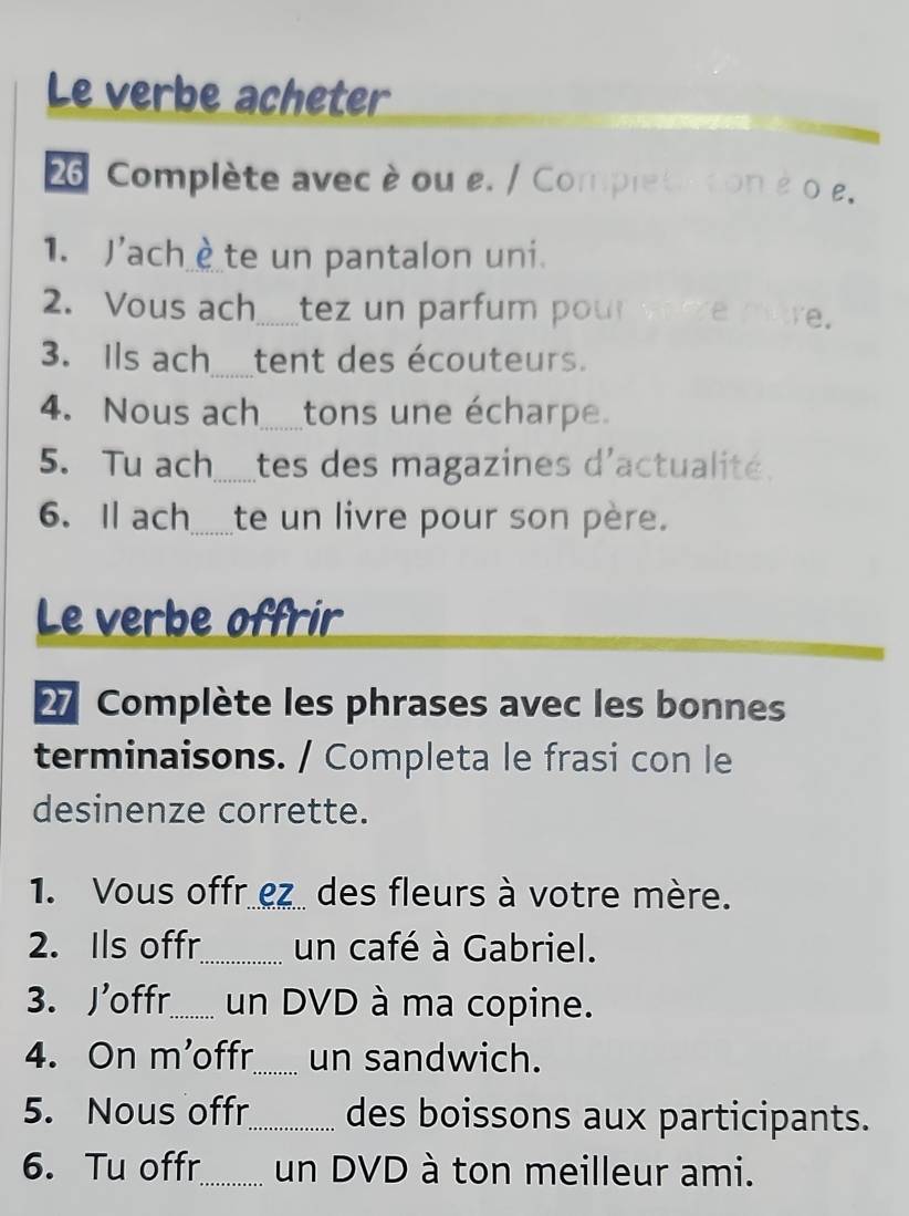 Le verbe acheter 
26 Complète avec è ou e. / Completation é o . 
1. J'achè te un pantalon uni. 
2. Vous ach.......tez un parfum pou em e. 
3. Ils ach tent des écouteurs. 
4. Nous ach.....tons une écharpe. 
5. Tu ach Ltes des magazines d'actualité. 
6. Il ach...__te un livre pour son père. 
Le verbe offrir 
27 Complète les phrases avec les bonnes 
terminaisons. / Completa le frasi con le 
desinenze corrette. 
1. Vous offr ez des fleurs à votre mère. 
2. Ils offr_ un café à Gabriel. 
3. Joffr_ un DVD à ma copine. 
4. On m'offr_ un sandwich. 
5. Nous offr_ des boissons aux participants. 
6. Tu offr_ un DVD à ton meilleur ami.