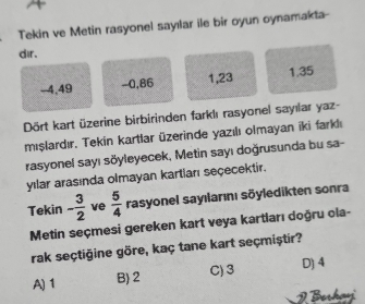 Tekin ve Metin rasyonel sayılar ile bir oyun oynamakta-
dir.
-4,49 -0, 86 1, 23 1. 35
Dört kart üzerine birbirinden farklı rasyonel sayılar yaz-
mışlardır, Tekin kartlar üzerinde yazılı olmayan iki farklı
rasyonel sayı söyleyecek, Metin sayı doğrusunda bu sa-
yılar arasında olmayan kartları seçecektir.
Tekin - 3/2  ve  5/4  rasyonel sayılarını sōyledikten sonra
Metin seçmesi gereken kart veya kartları doğru ola-
rak seçtiğine göre, kaç tane kart seçmiştir?
A) 1 B) 2 C) 3 D) 4
J Berha