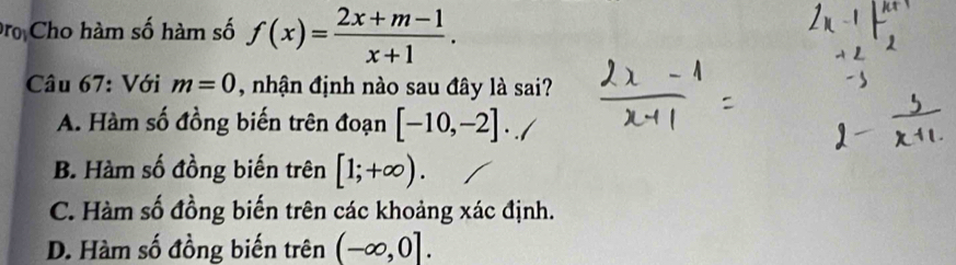 Đ Cho hàm số hàm số f(x)= (2x+m-1)/x+1 . 
Câu 67: Với m=0 , nhận định nào sau đây là sai?
A. Hàm số đồng biến trên đoạn [-10,-2].
B. Hàm số đồng biến trên [1;+∈fty ).
C. Hàm số đồng biến trên các khoảng xác định.
D. Hàm số đồng biến trên (-∈fty ,0].