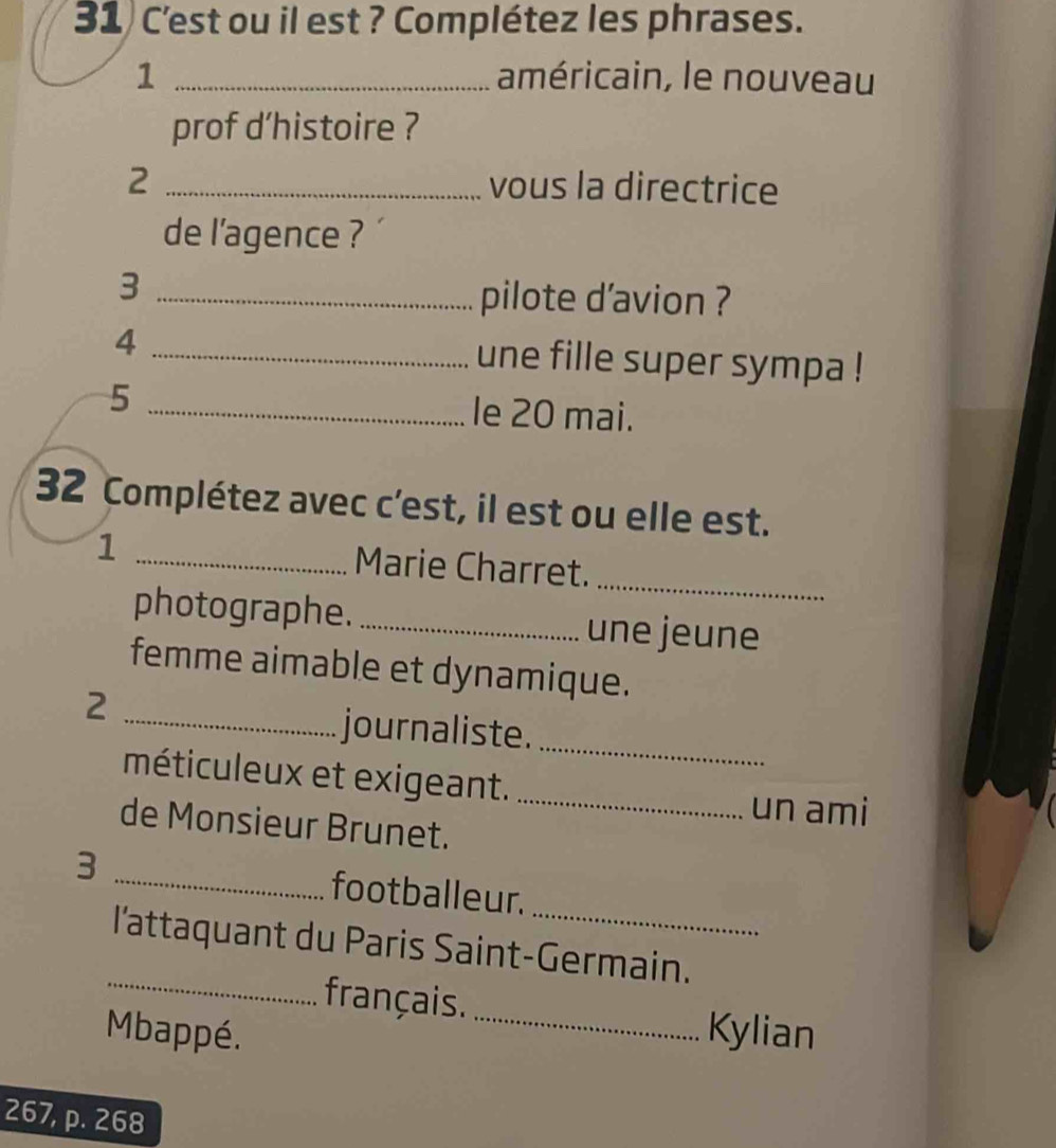 C'est ou il est ? Complétez les phrases. 
1 _américain, le nouveau 
prof d’histoire ? 
2 _vous la directrice 
de l’agence ? 
_3 
pilote d’avion ? 
4 _une fille super sympa ! 
5 _le 20 mai. 
32 Complétez avec c’est, il est ou elle est. 
_1 
_ 
Marie Charret. 
photographe. _une jeune 
femme aimable et dynamique. 
_2 
_ 
journaliste. 
méticuleux et exigeant. 
_un ami 
de Monsieur Brunet. 
3 _footballeur. 
_ 
l'attaquant du Paris Saint-Germain. 
français. 
Mbappé. _Kylian
267, p. 268