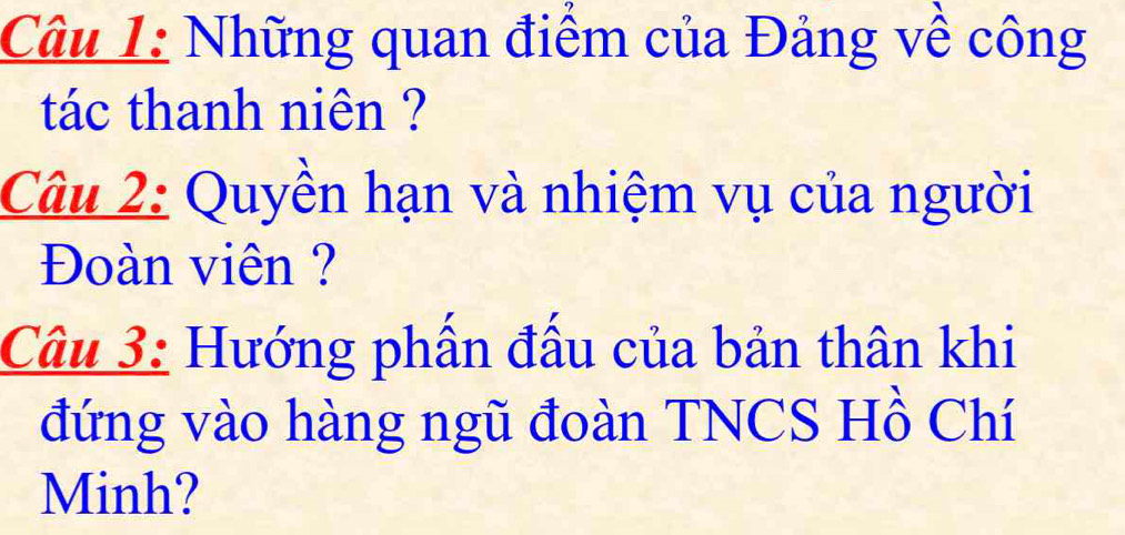 Những quan điểm của Đảng về công 
tác thanh niên ? 
Câu 2: Quyền hạn và nhiệm vụ của người 
Đoàn viên ? 
Câu 3: Hướng phần đấu của bản thân khi 
đứng vào hàng ngũ đoàn TNCS Hồ Chí 
Minh?