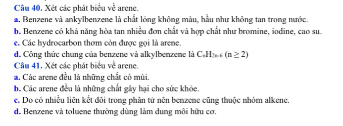 Xét các phát biểu về arene.
a. Benzene và ankylbenzene là chất lỏng không màu, hầu như không tan trong nước.
b. Benzene có khả năng hòa tan nhiều đơn chất và hợp chất như bromine, iodine, cao su.
c. Các hydrocarbon thơm còn được gọi là arene.
d. Công thức chung của benzene và alkylbenzene là C_nH_2n-6(n≥ 2)
Câu 41. Xét các phát biểu về arene.
a. Các arene đều là những chất có mùi.
b. Các arene đều là những chất gây hại cho sức khỏe.
c. Do có nhiều liên kết đôi trong phân tử nên benzene cũng thuộc nhóm alkene.
d. Benzene và toluene thường dùng làm dung môi hữu cơ.