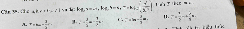 Cho a, b c>0, c!= 1 và đặt log _ca=m, log _cb=n, T=log _sqrt(c)( a^3/sqrt[4](b^3) ). Tính T theo m, n.
A. T=6m- 3/2 n· B. T= 3/2 m- 3/8 n· C. T=6n- 3/2 m· D. T= 3/2 m+ 3/8 n·
Tính giá trị biểu thức