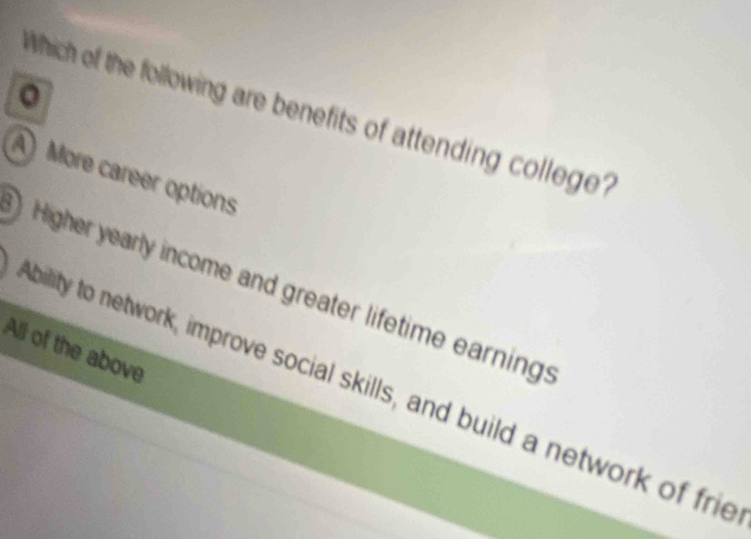 Which of the following are benefits of attending college?
A More career options
Higher yearly income and greater lifetime earning:
All of the above
bility to network, improve social skills, and build a network of frie