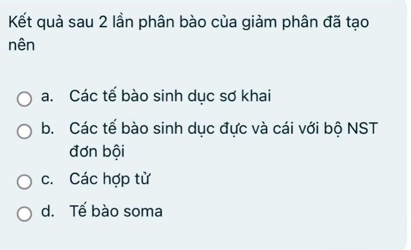 Kết quả sau 2 lần phân bào của giảm phân đã tạo
nên
a. Các tế bào sinh dục sơ khai
b. Các tế bào sinh dục đực và cái với bộ NST
đơn bội
c. Các hợp tử
d. Tế bào soma