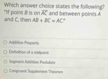 Which answer choice states the following?
"If point B is on overline AC and between points A
and C, then AB+BC=AC
Addition Property
Definition of a midpoint
Segment Addition Postulate
Congruent Supplement Theorem