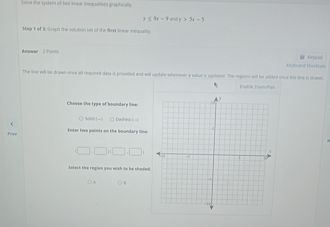 Solve the system of two linear inequalities graphically.
y≤ 9x-9 and y>5x-5
Step 1 of 3: Graph the solution set of the first linear inequality.
Answer 2 Points
Keypad
Keyboard Shortcuts
The line will be drawn once all required data is provided and will update whenever a value is updated. The regions will be added once the line is drawn.
Enable Zoom/Pan
Choose the type of boundary line:
Solid (—) Dashed (—)
Enter two points on the boundary line:
Prev
(□ ,□ )(□ ,□ )
Select the region you wish to be shaded:
A B