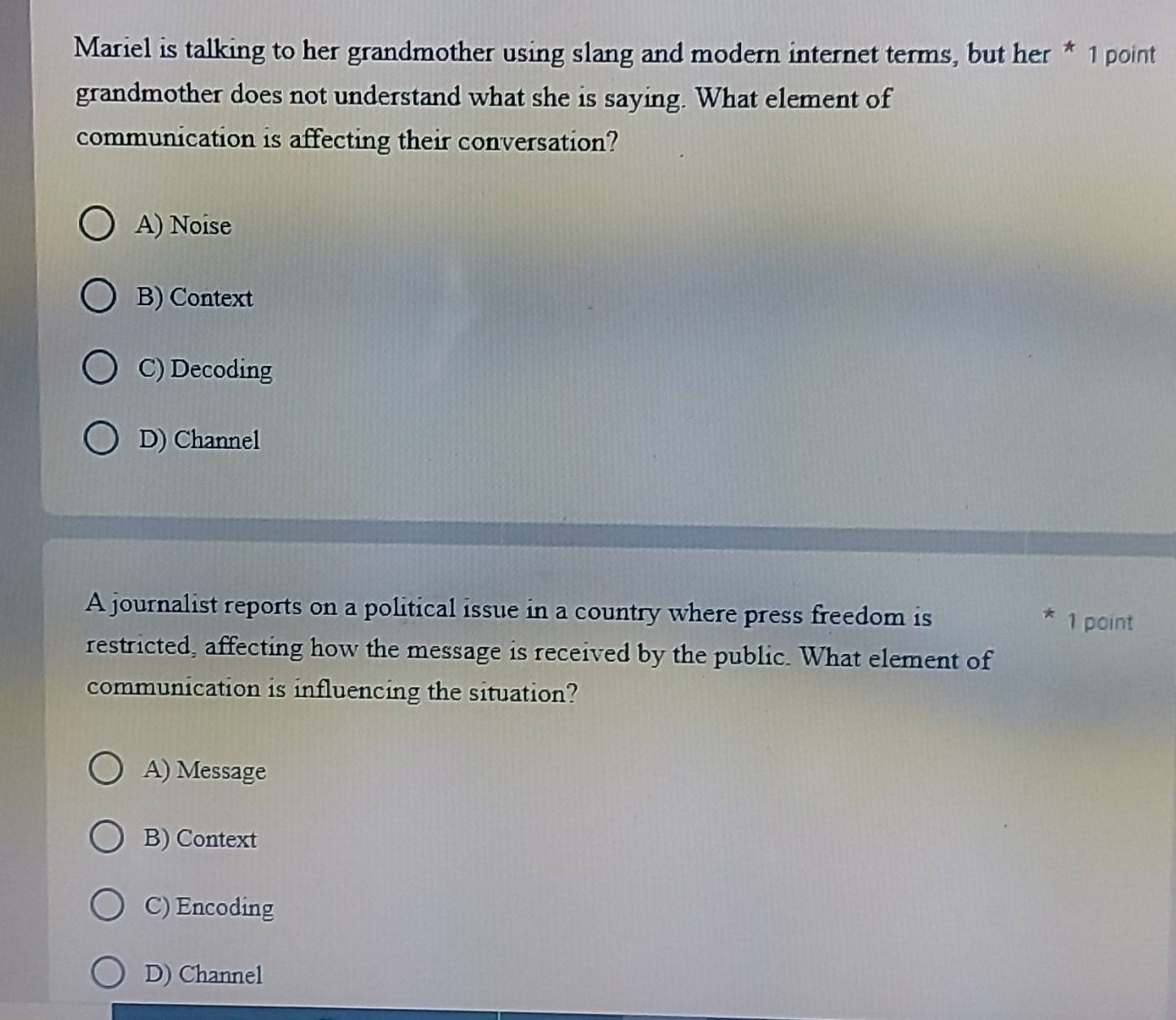 Mariel is talking to her grandmother using slang and modern internet terms, but her * 1 point
grandmother does not understand what she is saying. What element of
communication is affecting their conversation?
A) Noise
B) Context
C) Decoding
D) Channel
A journalist reports on a political issue in a country where press freedom is 1 point
restricted, affecting how the message is received by the public. What element of
communication is influencing the situation?
A) Message
B) Context
C) Encoding
D) Channel