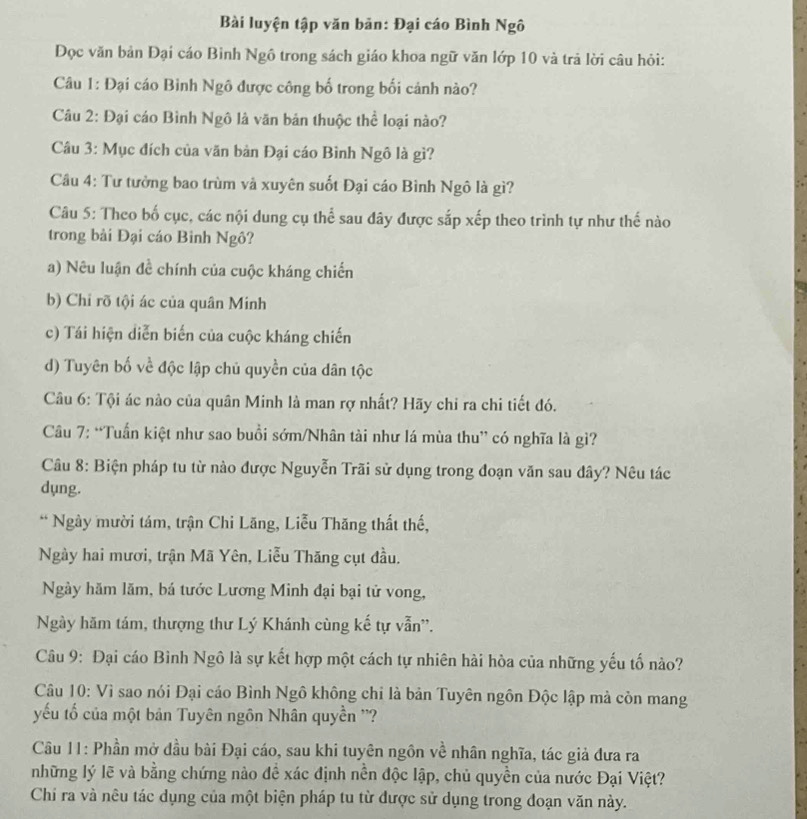 Bài luyện tập văn bản: Đại cáo Bình Ngô
Đọc văn bản Đại cáo Binh Ngô trong sách giáo khoa ngữ văn lớp 10 và trả lời câu hỏi:
Câu 1: Đại cáo Binh Ngô được công bố trong bối cảnh nào?
Câu 2: Đại cáo Bình Ngô là văn bản thuộc thể loại nào?
Câu 3: Mục đích của văn bản Đại cáo Bình Ngô là gì?
Câu 4: Tư tưởng bao trùm và xuyên suốt Đại cáo Bình Ngô là gì?
Câu 5: Theo bố cục, các nội dung cụ thể sau đây được sắp xếp theo trình tự như thế nào
trong bài Đại cáo Binh Ngô?
a) Nêu luận đề chính của cuộc kháng chiến
b) Chỉ rõ tội ác của quân Minh
c) Tái hiện diễn biến của cuộc kháng chiến
d) Tuyên bố về độc lập chủ quyền của dân tộc
Câu 6: Tội ác nào của quân Minh là man rợ nhất? Hãy chỉ ra chi tiết đó.
Câu 7: “Tuấn kiệt như sao buổi sớm/Nhân tài như lá mùa thu” có nghĩa là gì?
Câu 8: Biện pháp tu từ nào được Nguyễn Trãi sử dụng trong đoạn văn sau đây? Nêu tác
dụng.
* Ngày mười tám, trận Chi Lăng, Liễu Thăng thất thế,
Ngày hai mươi, trận Mã Yên, Liễu Thăng cụt đầu.
Ngày hăm lăm, bá tước Lương Minh đại bại tử vong,
Ngày hăm tám, thượng thư Lý Khánh cùng kế tự vẫn''.
Câu 9: Đại cáo Bình Ngô là sự kết hợp một cách tự nhiên hài hòa của những yếu tố nào?
Câu 10: Vì sao nói Đại cáo Bình Ngô không chỉ là bản Tuyên ngôn Độc lập mà còn mang
yếu tố của một bản Tuyên ngôn Nhân quyền ''?
Cầu 11: Phần mở dầu bài Đại cáo, sau khi tuyên ngôn về nhân nghĩa, tác giả đưa ra
những lý lẽ và bằng chứng nào đề xác định nền độc lập, chủ quyền của nước Đại Việt?
Chi ra và nêu tác dụng của một biện pháp tu từ được sử dụng trong đoạn văn này.