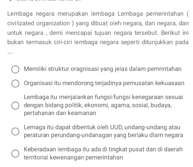 Lembaga negara merupakan lembaga Lembaga pemerintahan (
civilizated organization ) yang dibuat oleh negara, dari negara, dan
untuk negara , demi mencapai tujuan negara tersebut. Berikut ini
bukan termasuk ciri-ciri lembaga negara seperti ditunjukkan pada
…
Memiliki struktur oragnisasi yang jelas dalam pemrintahan
Organisasi itu mendorong terjadinya pemusatan kekuasaan
Lembaga itu menjalankan fungsi-fungsi kenegaraan sesuai
dengan bidang politik, ekonomi, agama, sosial, budaya,
pertahanan dan keamanan
Lemaga itu dapat dibentuk oleh UUD, undang-undang atau
peraturan perundang-undanagan yang berlaku dlam negara
Keberadaan lembaga itu ada di tingkat pusat dan di daerah
territorial kewenangan pemerintahan