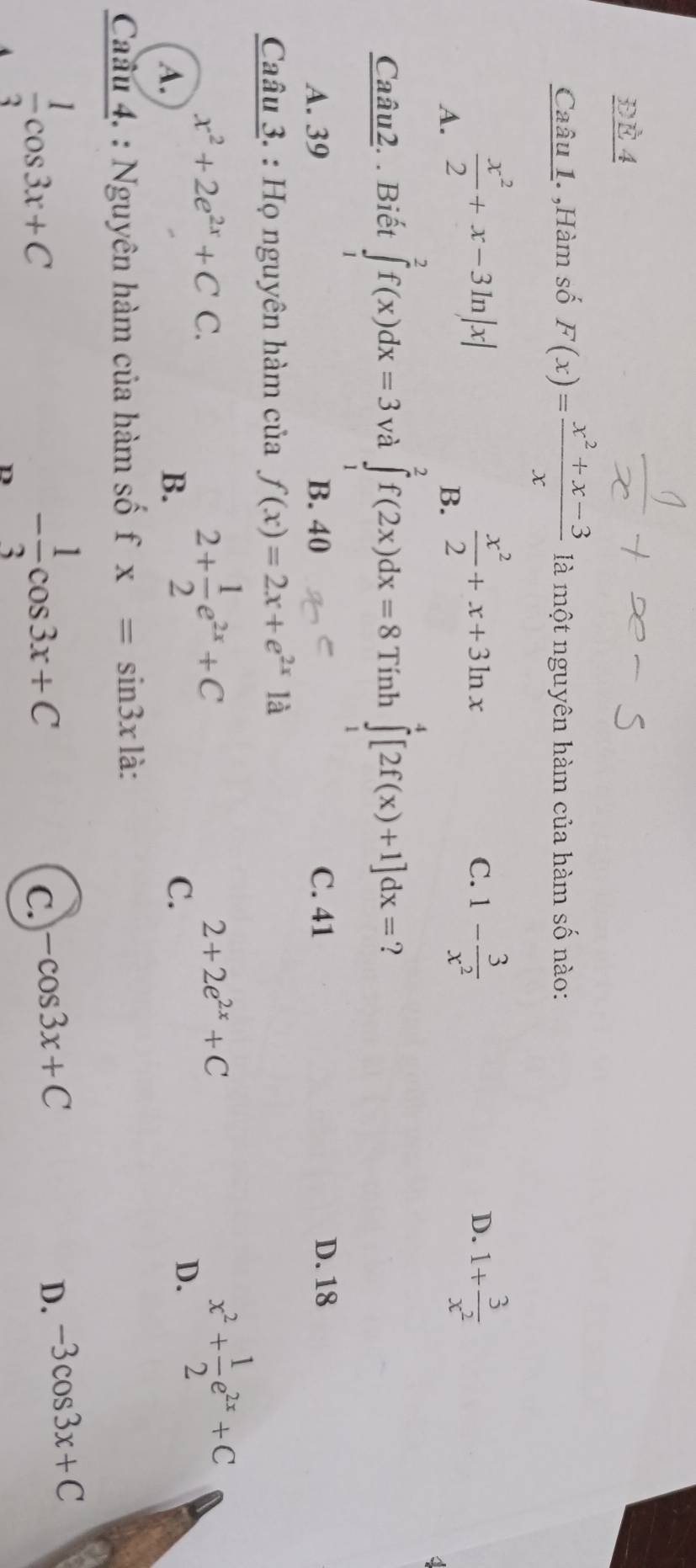 ĐÈ 4
Caâu 1. ,Hàm số F(x)= (x^2+x-3)/x  là một nguyên hàm của hàm số nào:
A.  x^2/2 +x-3ln |x|
B.  x^2/2 +x+3ln x
C. 1- 3/x^2  1+ 3/x^2 
D.
Caâu2. . Biết ∈tlimits _1^(2f(x)dx=3 và ∈tlimits _1^2f(2x)dx=8 Tính ∈tlimits _1^4[2f(x)+1]dx= ?
A. 39 B. 40 C. 41 D. 18
Caâu 3. : Họ nguyên hàm của f(x)=2x+e^2x)1a
x^2+2e^(2x)+CC.
A.
B. 2+ 1/2 e^(2x)+C
2+2e^(2x)+C
C.
D. x^2+ 1/2 e^(2x)+C
Cau 4. : Nguyên hàm của hàm số fx=sin 3x là:
 1/3 cos 3x+C
D - 1/3 cos 3x+C
C. -cos 3x+C
D. -3cos 3x+C