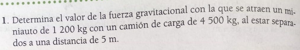 Determina el valor de la fuerza gravitacional con la que se atraen un mi- 
niauto de 1 200 kg con un camión de carga de 4 500 kg, al estar separa- 
dos a una distancia de 5 m.