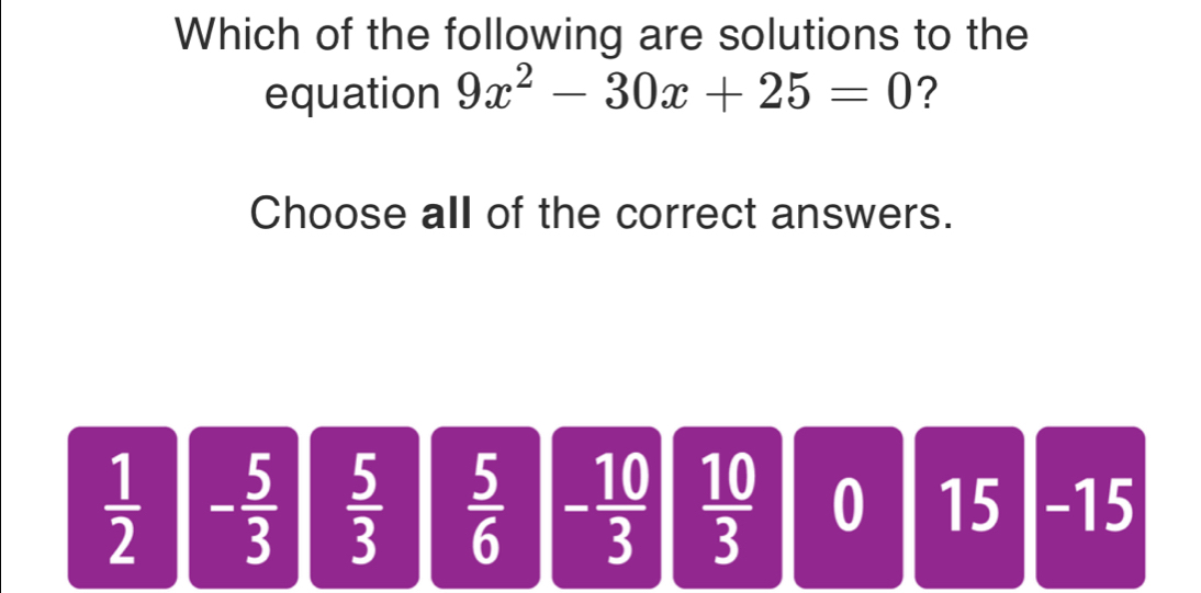 Which of the following are solutions to the
equation 9x^2-30x+25=0 ?
Choose all of the correct answers.
 1/2  - 5/3   5/3   5/6  - 10/3   10/3  0 15 - 15