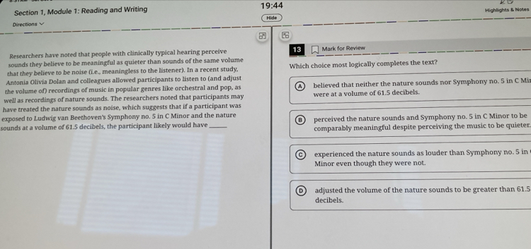 Highlights & Notes
Section 1, Module 1: Reading and Writing 19:44 Hide
Directions
Researchers have noted that people with clinically typical hearing perceive 13
sounds they believe to be meaningful as quieter than sounds of the same volume Mark for Review
that they believe to be noise (i.e., meaningless to the listener). In a recent study Which choice most logically completes the text?
Antonia Olivia Dolan and colleagues allowed participants to listen to (and adjust
the volume of) recordings of music in popular genres like orchestral and pop, as A. believed that neither the nature sounds nor Symphony no. 5 in C Mi
well as recordings of nature sounds. The researchers noted that participants may were at a volume of 61.5 decibels.
have treated the nature sounds as noise, which suggests that if a participant was
exposed to Ludwig van Beethoven's Symphony no. 5 in C Minor and the nature perceived the nature sounds and Symphony no. 5 in C Minor to be
sounds at a volume of 61.5 decibels, the participant likely would have _comparably meaningful despite perceiving the music to be quieter.
experienced the nature sounds as louder than Symphony no. 5 in
Minor even though they were not.
adjusted the volume of the nature sounds to be greater than 61.5
decibels.