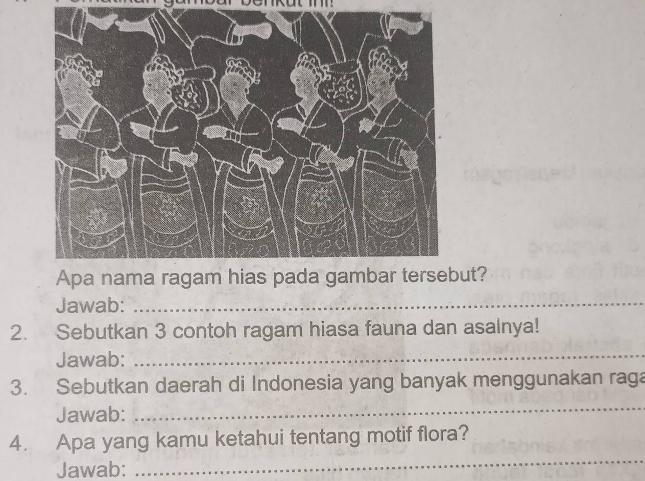 ut? 
Jawab:_ 
2. Sebutkan 3 contoh ragam hiasa fauna dan asalnya! 
Jawab:_ 
3. Sebutkan daerah di Indonesia yang banyak menggunakan raga 
Jawab: 
_ 
_ 
4. Apa yang kamu ketahui tentang motif flora? 
Jawab: