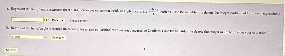 Represent the list of angle measures (in radians) for angles co-terminal with an angle measuring  (-5· π )/6  radians. (Use the variable n to denote the integer multiple of 2π in your expression.) 
D Preview syntax error 
b. Represent the list of angle measures (in radians) for angles co-terminal with an angle measuring 2 radians. (Use the variable n to denote the integer multiple of 2π in your expression.)
2+2npi Preview 
Submit