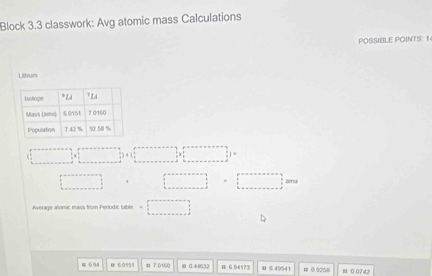 Block 3.3 classwork: Avg atomic mass Calculations 
POSSIBLE POINTS: 1 
Lithium
(□ * □ )+(□ * □ )=
□ □  + □  □ =□
Average atomic mass from Periodic table . □
1 6 94 6 0151 1 7 0160 # 0 44632 # 6.94173 # 6.49541 Ⅱ 0.9258 : 0 0742