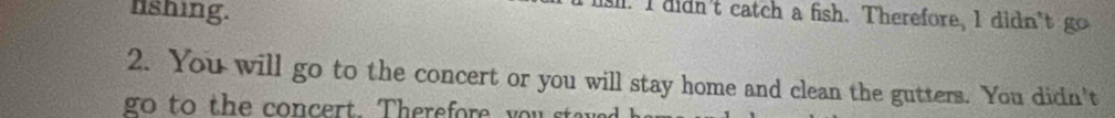 lshing. 
T lsl. I didn't catch a fish. Therefore, I didn't go 
2. You will go to the concert or you will stay home and clean the gutters. You didn't 
go to the concert. Therefore you stave