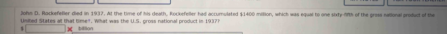 John D. Rockefeller died in 1937. At the time of his death, Rockefeller had accumulated $1400 million, which was equal to one sixty-fifth of the gross national product of the 
United States at that time†. What was the U.S. gross national product in 1937? 
$ × billion