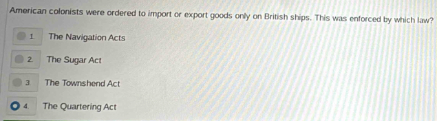 American colonists were ordered to import or export goods only on British ships. This was enforced by which law?
1 The Navigation Acts
2 The Sugar Act
3 1
The Townshend Act
4. The Quartering Act