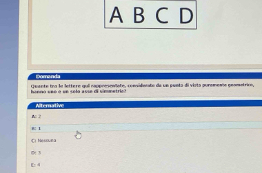 A B C D
Domanda
Quante tra le lettere qui rappresentate, considerate da un punto di vista puramente geometrico,
hanno uno e un solo asse di simmetria?
Alternative
A: 2
B: 1
C: Nessuna
D: 3
E: 4