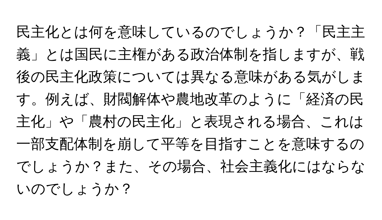 民主化とは何を意味しているのでしょうか？「民主主義」とは国民に主権がある政治体制を指しますが、戦後の民主化政策については異なる意味がある気がします。例えば、財閥解体や農地改革のように「経済の民主化」や「農村の民主化」と表現される場合、これは一部支配体制を崩して平等を目指すことを意味するのでしょうか？また、その場合、社会主義化にはならないのでしょうか？