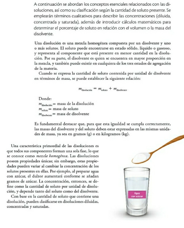 A continuación se abordan los conceptos esenciales relacionados con las di-
soluciones, así como su clasificación según la cantidad de soluto presente. Se
emplearán términos cualitativos para describir las concentraciones (diluida,
concentrada y saturada), además de introducir cálculos matemáticos para
determinar el porcentaje de soluto en relación con el volumen o la masa del
disolvente.
Una disolución es una mezcla homogénea compuesta por un disolvente y uno
o más solutos. El soluto puede encontrarse en estado sólido, líquido o gaseoso,
y representa al componente que está presente en menor cantidad en la disolu-
ción. Por su parte, el disolvente es quien se encuentra en mayor proporción en
la mezcla, y también puede existir en cualquiera de los tres estados de agregación
de la materia.
Cuando se expresa la cantidad de soluto contenida por unidad de disolvente
en términos de masa, se puede establecer la siguiente relación:
m_discluci6a=m_whuluto+m_dsolveae
Donde:
m_disoliki6n=masadela disolución
m_soluto= masa de solu tc
m_deoblven=masad e disolvente
Es fundamental destacar que, para que esta igualdad se cumpla correctamente,
las masas del disolvente y del soluto deben estar expresadas en las mismas unida-
des de masa, ya sea en gramos (g) o en kilogra
Una característica primordial de las disoluciones es
que todos sus componentes forman una sola fase, lo que
se conoce como mezcla homogénea. Las disoluciones
poseen propiedades únicas; sin embargo, estas propie-
dades pueden variar al cambiar la concentración de los
solutos presentes en ellas. Por ejemplo, al preparar agua
con azúcar, el dulzor aumentará conforme se añadan
gramos de azúcar. La concentración, entonces, se de-
fine como la cantidad de soluto por unidad de disolu-
ción, y depende tanto del soluto como del disolvente.
Con base en la cantidad de soluto que contiene una
disolución, pueden clasificarse en disoluciones diluidas,
concentradas y saturadas.