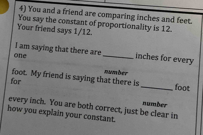 You and a friend are comparing inches and feet. 
You say the constant of proportionality is 12. 
Your friend says 1/12. 
I am saying that there are _ inches for every 
one 
number
foot. My friend is saying that there is 
for 
_ foot
number 
every inch. You are both correct, just be clear in 
how you explain your constant.