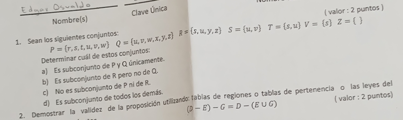 Clave Única 
valor 2 puntos ) 
Nombre(s) 
1. Sean I P= r,s,t,u,v,w Q= u,v,w,x,y,z R= s,u,y,z S= u,v T= s,u V= s Z= 
Determinar cuál de estos conjuntos: 
a) Es subconjunto de P y Q únicamente. 
b) Es subconjunto de R pero no de Q. 
c) No es subconjunto de P ni de R.
(D-E)-G=D-(E∪ G) ( valor : 2 puntos) 
2. Demostrar la validez de la proposición utilizando: tablas de regiones o tablas de pertenenciaço las leyes del d) Es subconjunto de todos los demás.