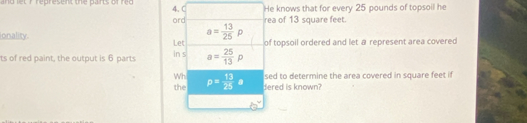 and let 7 represent the parts of red 4. He knows that for every 25 pounds of topsoil he 
ord rea of 13 square feet. 
onality.
a= 13/25 p
Let of topsoil ordered and let a represent area covered 
ts of red paint, the output is 6 parts in s a= 25/13 p
Wh sed to determine the area covered in square feet if 
the p= 13/25 a dered is known?