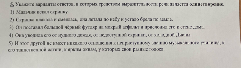 Укажите варианты ответов, в которых средством выразительности речи является оллицетворение. 
1) Мальчик искал скрилку. 
2) Скрилка плакала и смеялась, она летала по небу и устало брела по земле. 
3) Он поставил большой чёрный футляр на мокрый асфальт и πрислонил его к стене дома. 
4) ОнаαδувΒοαдαиίла его от нудногоδαдαοίжκαдηяη οтρнедостуπной скриίлкиη оοτρ хοоοлοднойα дηиίаньδ 
5) И эгоοтαдругойа нееимеетеникакого отношенеияекнеприступному зданиюо музькального училишеιае к 
его таинственной жизни, к ярким окнам, у которых свои разные голоса.