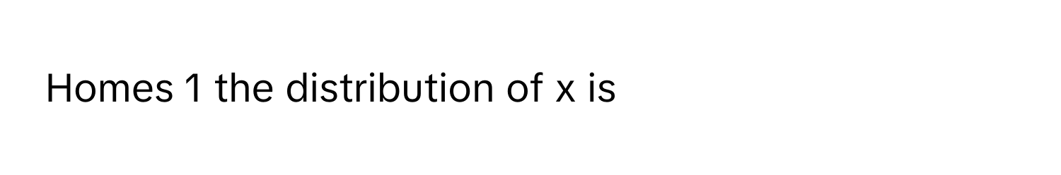 Homes 1 the distribution of x is