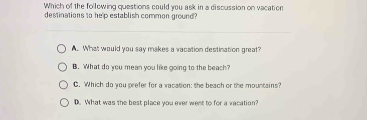 Which of the following questions could you ask in a discussion on vacation
destinations to help establish common ground?
A. What would you say makes a vacation destination great?
B. What do you mean you like going to the beach?
C. Which do you prefer for a vacation: the beach or the mountains?
D. What was the best place you ever went to for a vacation?