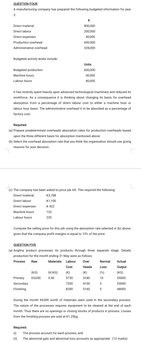 QUESTION FOUR 
A manufacturing company has prepared the following budgeted information for year
2: 
K 
Direct material 800,000
Direct labour 200,000
Direct expenses 40,000
Production overhead 600,000
Administrative overhead 328,000
Budgeted activity levels include: 
Units 
Budgeted production 600,000
Machine hours 50,000
40,000
It has recently spent heavily upon advanced technological machinery and reduced its 
workforce. As a consequence it is thinking about changing its basis for overhead 
absorption from a percentage of direct labour cost to either a machine hour or 
labour hour basis. The administrative overhead it to be absorbed as a percentage of 
factory cost. 
Required: 
(a) Prepare predetermined overheads absorption rates for production overheads based 
upon the three different basis for absorption mentioned above 
(b) Select the overhead absorption rate that you think the organisation should use giving 
reasons for your decision. 
(c) The company has been asked to price job AX. This required the following: 
Direct material K3,788
Direct labour K1,100
Direct expenses K 422
Machine hours 120
Labour hours 220
Compute the selling price for this job using the absorption rate selected in (b) above, 
given that the company profit margins is equal to 10% of the price. 
QUESTION FIVE 
(a) Anglina product processes its products through three separate stage. Details 
production for the month ending 31 May were as follows 
During the month K6300 worth of materials were used in the secondary process. 
The nature of the processes requires equipment to be cleaned at the end of each 
month. Thus there are no openings or closing stocks of products in process. Losses 
from the finishing process are sold at K1.25kg. 
Required: 
(i) The process account for each process; and 
(ii) The abnormal gain and abnormal loss accounts as appropriate (12 marks)