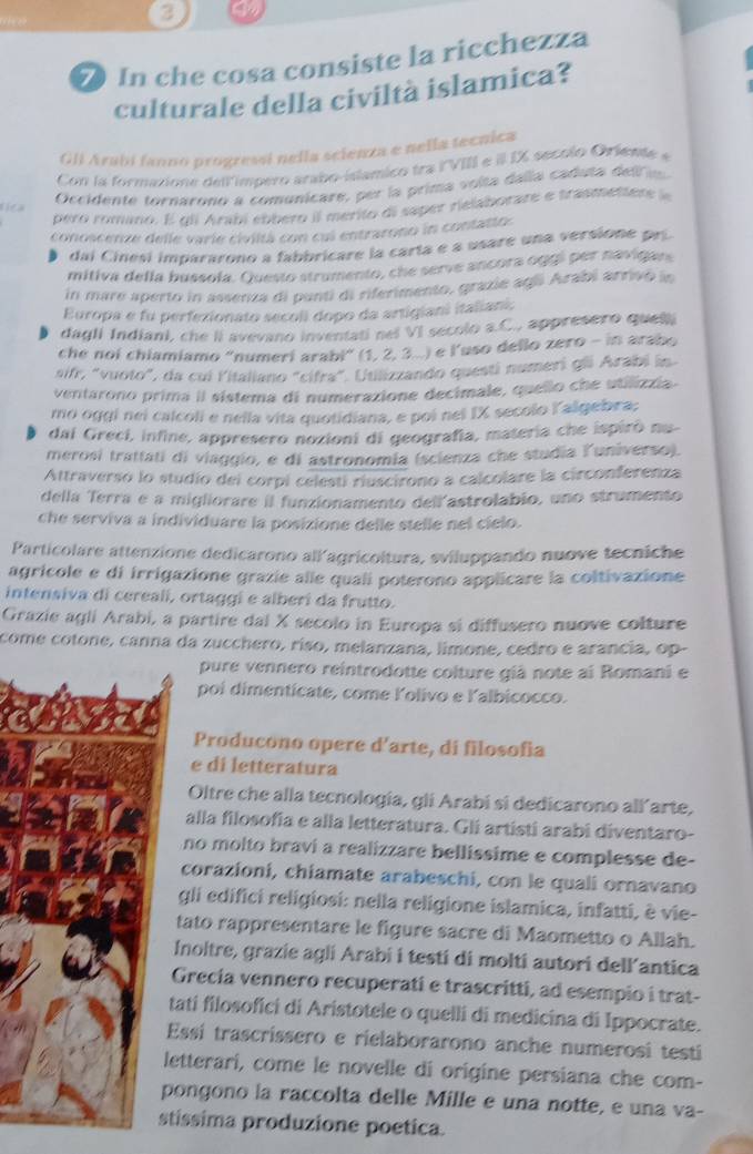 3
7 In che cosa consiste la ricchezza
culturale della civiltà islamica?
Gli Árabí fanno progressi nella scienza e nella tecnica
Con la formaion e de limoero arabo islamico tra lVIII e  IX secolo Orien 
Occidente tornarono a comunicare, per la prima volta dalía caduta dell i
pero romino. E qli Arabi eobero il merito di saper relaborare e trasmettere 
conoscenze delle varie civiitá con cul entrarono in contatio
dai Cinesi impararono a fabbricare la carta e a usare una versione pr
mitiva della bussola. Questo strumento, che serve ancora oggi per navigan
in mare aperto in assenza di panti di riferimento, grazie agó Arabi arrivó ln
Europa e fu perfezionato secoli dopo da artigiani italiani.
dagli Indiani, che ii avevano inventati nel VI secolo a.C., appresero quel.
che noi chiamiamo "numeri arabi” (1, 2, 3...) e l’uso dello zero - in arabo
sifr, "vuoto", da cui Yitaliano "cifra". Utilizzando questí numeri gii Arabi in
ventarono prima il sistema di numerazione decimale, quello che utilizzia
mo oggi nei calcoli e nella vita quotidiana, e poi nel IX secolo Yalgebra;
dai Greci, infine, appresero nozioni di geografía, materia che ispiró nu-
merosí trattati di viaggio, e di astronomia (scienza che studia Ľuniverso).
Attraverso lo studio dei corpi celestí riuscirono a calcolare la circonferenza
della Terra e a migliorare il funzionamento dell astrolabio, uno strumento
che serviva a individuare la posizione delle stelle nel cielo.
Particolare attenzione dedicarono all'agricoltura, sviluppando nuove tecniche
agrícole e di irrigazione grazie alle quali poterono applicare la coltivazione
intensiva di cereali, ortaggi e alberi da frutto.
Grazie agli Arabí, a partire dal X secolo in Europa si diffusero nuove colture
come cotone, canna da zucchero, ríso, melanzana, limone, cedro e arancia, op-
pure vennero reintrodotte colture giá note ai Romani e
poi dimenticate, come Ľolivo e lalbicocco.
Producono opere d'arte, di filosofia
e di letteratura
Oltre che alla tecnología, gli Arabi si dedicarono all´arte,
alla filosofia e alla letteratura. Gli artisti arabi diventaro-
no molto braví a realizzare bellissime e complesse de-
corazioni, chiamate arabeschi, con le quali ornavano
gli edifici religiosi: nella religione islamica, infatti, è vie-
tato rappresentare le figure sacre di Maometto o Allah.
Inoltre, grazie agli Arabi i testi di molti autori dell’antica
Grecía vennero recuperati e trascritti, ad esempio i trat-
tati filosofici di Aristotele o quelli di medicina di Ippocrate.
Essí trascrissero e rielaborarono anche numerosi testi
etterari, come le novelle di origine persiana che com-
ongono la raccolta delle Mille e una notte, e una va-
tissima produzione poetica.