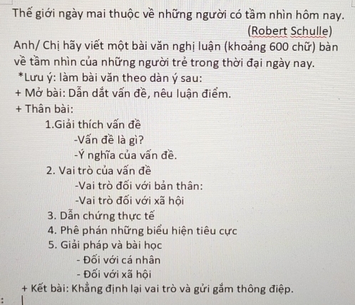 Thế giới ngày mai thuộc về những người có tầm nhìn hôm nay. 
(Robert Schulle) 
Anh/ Chị hãy viết một bài văn nghị luận (khoảng 600 chữ) bàn 
về tầm nhìn của những người trẻ trong thời đại ngày nay. 
*Lưu ý : làm bài văn theo dàn ý sau: 
+ Mở bài: Dẫn dắt vấn đề, nêu luận điểm. 
+ Thân bài: 
1.Giải thích vấn đề 
-Vấn đề là gì? 
-Ý nghĩa của vấn đề. 
2. Vai trò của vấn đề 
-Vai trò đối với bản thân: 
-Vai trò đối với xã hội 
3. Dẫn chứng thực tế 
4. Phê phán những biểu hiện tiêu cực 
5. Giải pháp và bài học 
- Đối với cá nhân 
- Đối với xã hội 
+ Kết bài: Khẳng định lại vai trò và gửi gắm thông điệp.