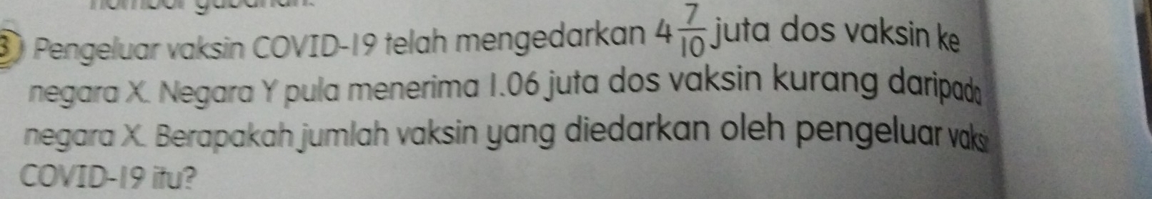 ③ Pengeluar vaksin COVID-19 telah mengedarkan 4 7/10  juta dos vaksin ke 
negara X. Negara Y pula menerima 1.06 juta dos vaksin kurang daripad 
negara X. Berapakah jumlah vaksin yang diedarkan oleh pengeluar vak 
COVID- 19 itu?