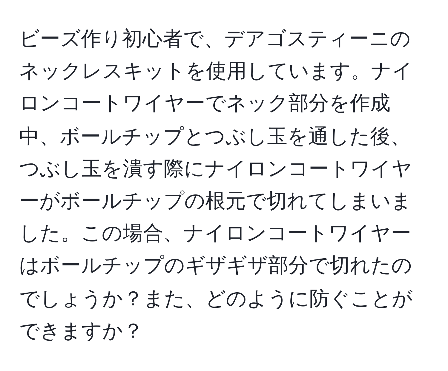 ビーズ作り初心者で、デアゴスティーニのネックレスキットを使用しています。ナイロンコートワイヤーでネック部分を作成中、ボールチップとつぶし玉を通した後、つぶし玉を潰す際にナイロンコートワイヤーがボールチップの根元で切れてしまいました。この場合、ナイロンコートワイヤーはボールチップのギザギザ部分で切れたのでしょうか？また、どのように防ぐことができますか？