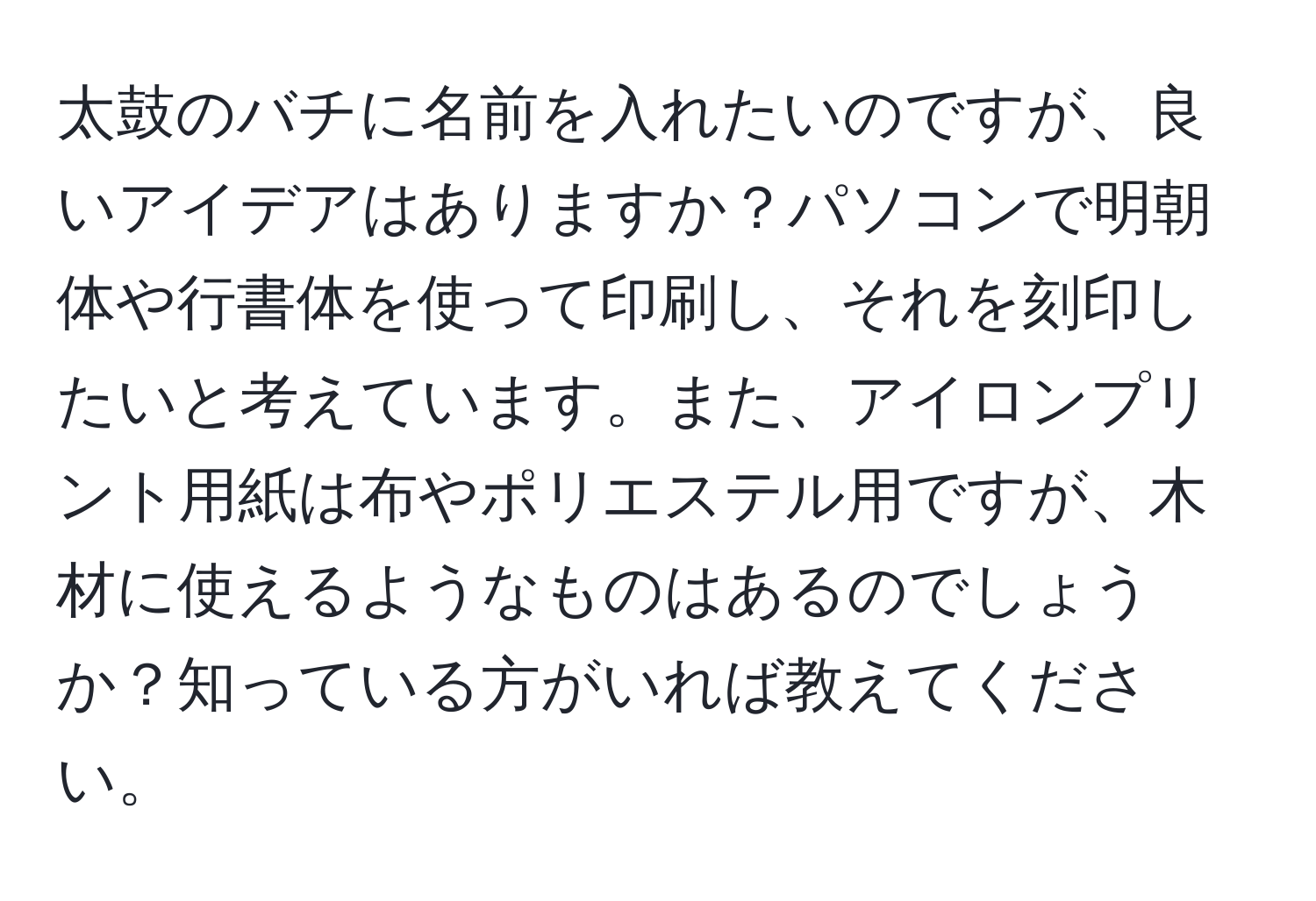 太鼓のバチに名前を入れたいのですが、良いアイデアはありますか？パソコンで明朝体や行書体を使って印刷し、それを刻印したいと考えています。また、アイロンプリント用紙は布やポリエステル用ですが、木材に使えるようなものはあるのでしょうか？知っている方がいれば教えてください。