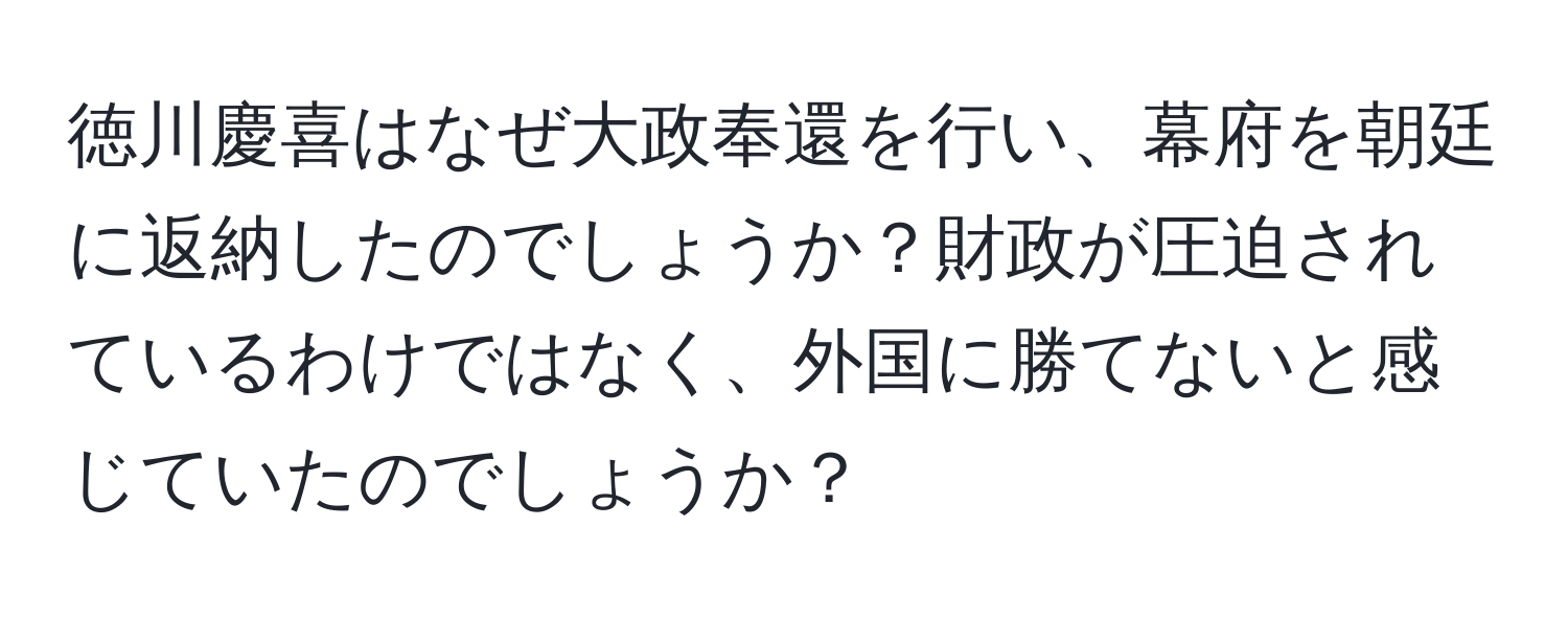 徳川慶喜はなぜ大政奉還を行い、幕府を朝廷に返納したのでしょうか？財政が圧迫されているわけではなく、外国に勝てないと感じていたのでしょうか？